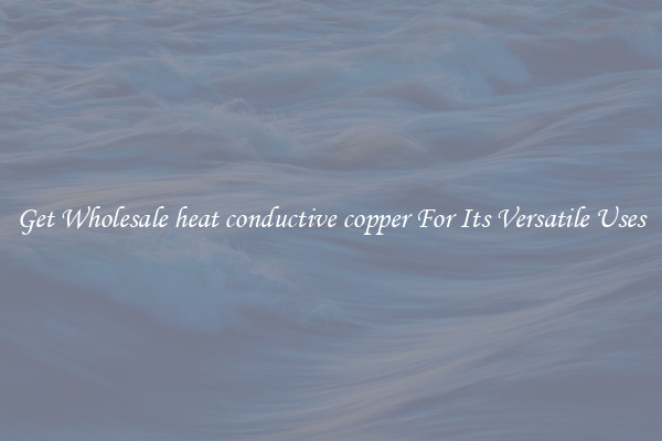 Get Wholesale heat conductive copper For Its Versatile Uses